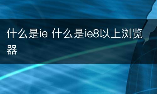 什么是ie 什么是ie8以上浏览器