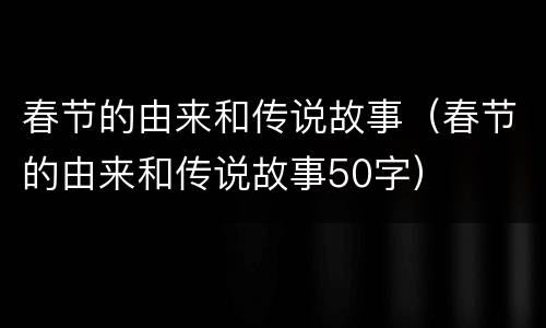 春节的由来和传说故事（春节的由来和传说故事50字）