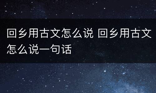 回乡用古文怎么说 回乡用古文怎么说一句话