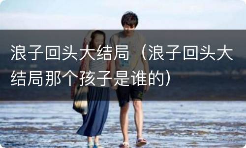 浪子回头大结局（浪子回头大结局那个孩子是谁的）