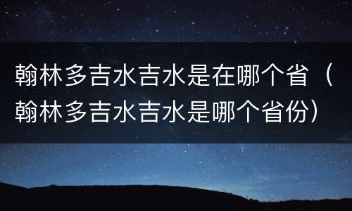 翰林多吉水吉水是在哪个省（翰林多吉水吉水是哪个省份）