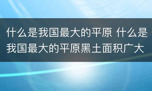 什么是我国最大的平原 什么是我国最大的平原黑土面积广大