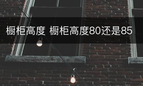 橱柜高度 橱柜高度80还是85