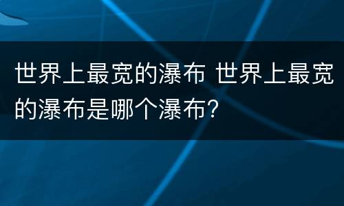 世界上最宽的瀑布 世界上最宽的瀑布是哪个瀑布?