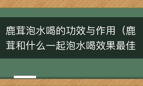 鹿茸泡水喝的功效与作用（鹿茸和什么一起泡水喝效果最佳?）