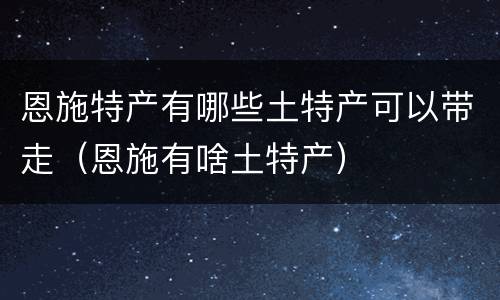 恩施特产有哪些土特产可以带走（恩施有啥土特产）