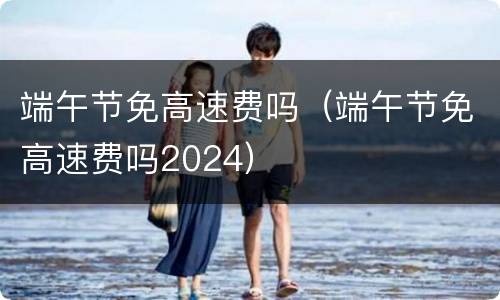 端午节免高速费吗（端午节免高速费吗2024）