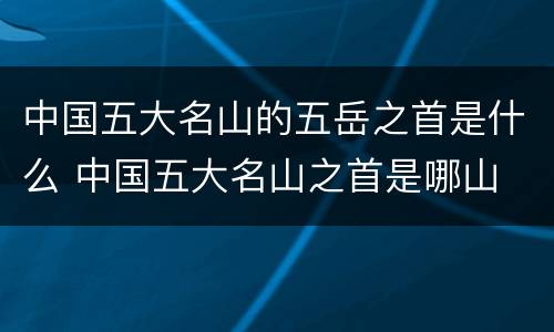 中国五大名山的五岳之首是什么 中国五大名山之首是哪山