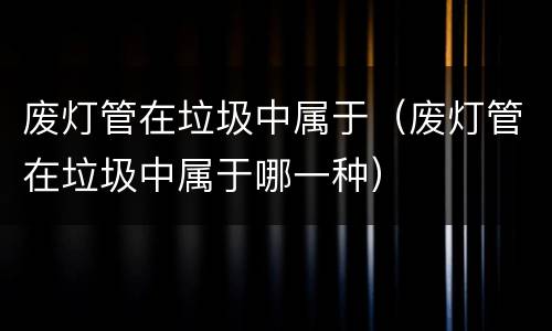 废灯管在垃圾中属于（废灯管在垃圾中属于哪一种）