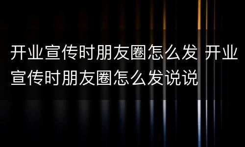 开业宣传时朋友圈怎么发 开业宣传时朋友圈怎么发说说