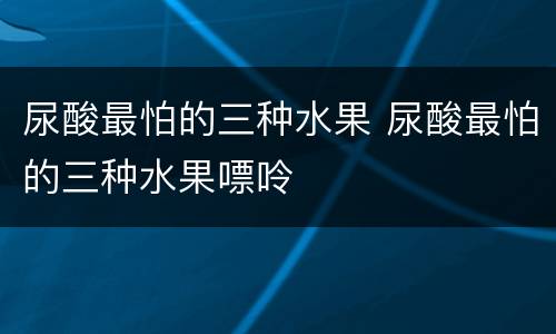 尿酸最怕的三种水果 尿酸最怕的三种水果嘌呤