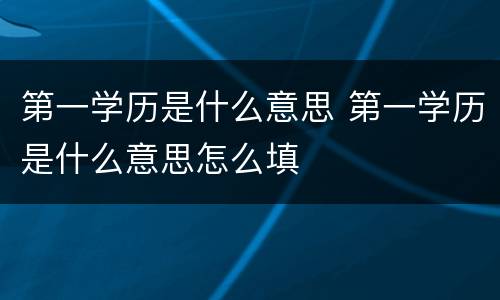 第一学历是什么意思 第一学历是什么意思怎么填