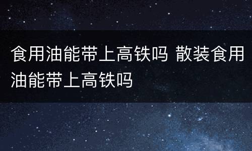 食用油能带上高铁吗 散装食用油能带上高铁吗