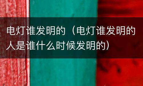 电灯谁发明的（电灯谁发明的人是谁什么时候发明的）