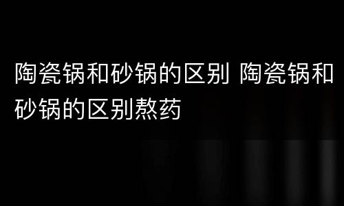 陶瓷锅和砂锅的区别 陶瓷锅和砂锅的区别熬药