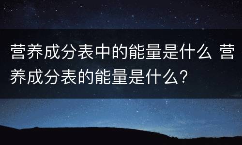 营养成分表中的能量是什么 营养成分表的能量是什么?