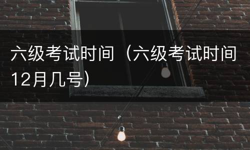 六级考试时间（六级考试时间12月几号）