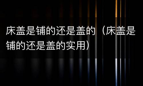 床盖是铺的还是盖的（床盖是铺的还是盖的实用）