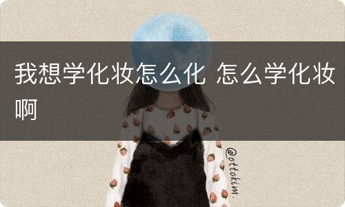 我想学化妆怎么化 怎么学化妆啊