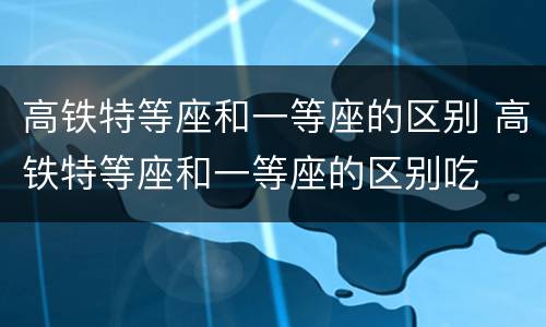 高铁特等座和一等座的区别 高铁特等座和一等座的区别吃