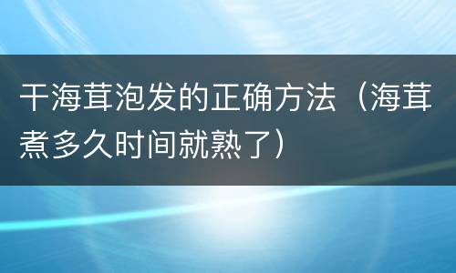 干海茸泡发的正确方法（海茸煮多久时间就熟了）