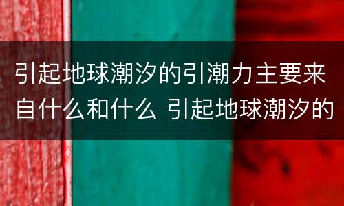 引起地球潮汐的引潮力主要来自什么和什么 引起地球潮汐的引潮力是什么