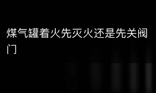 煤气罐着火先灭火还是先关阀门