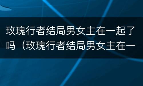 玫瑰行者结局男女主在一起了吗（玫瑰行者结局男女主在一起了吗）