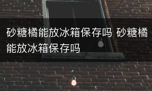 砂糖橘能放冰箱保存吗 砂糖橘能放冰箱保存吗