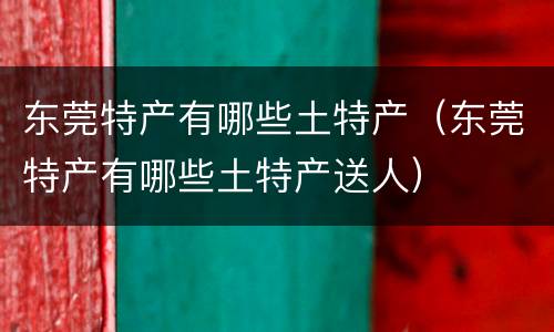 东莞特产有哪些土特产（东莞特产有哪些土特产送人）