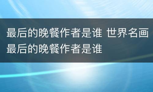 最后的晚餐作者是谁 世界名画最后的晚餐作者是谁