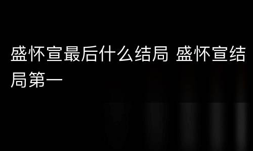 盛怀宣最后什么结局 盛怀宣结局第一