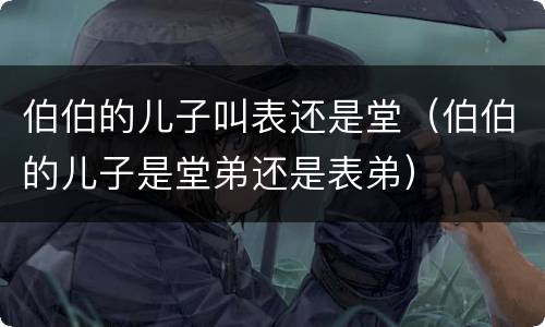 伯伯的儿子叫表还是堂（伯伯的儿子是堂弟还是表弟）