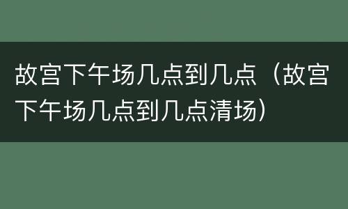 故宫下午场几点到几点（故宫下午场几点到几点清场）