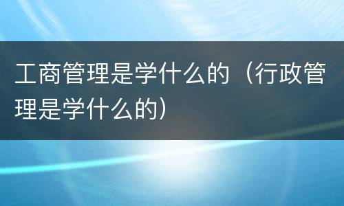 工商管理是学什么的（行政管理是学什么的）