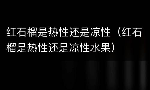 红石榴是热性还是凉性（红石榴是热性还是凉性水果）