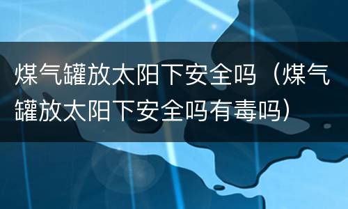 煤气罐放太阳下安全吗（煤气罐放太阳下安全吗有毒吗）