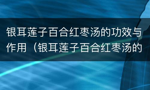 银耳莲子百合红枣汤的功效与作用（银耳莲子百合红枣汤的功效与作用 养生堂）