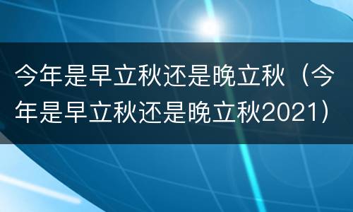 今年是早立秋还是晚立秋（今年是早立秋还是晚立秋2021）