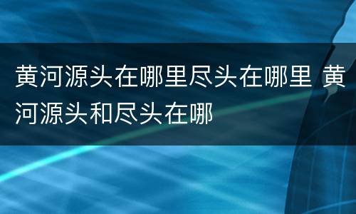 黄河源头在哪里尽头在哪里 黄河源头和尽头在哪