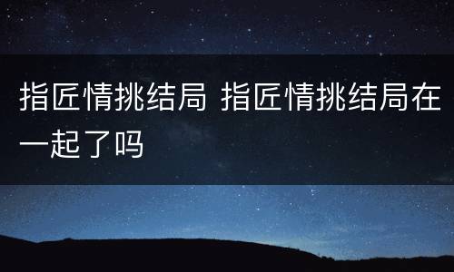 指匠情挑结局 指匠情挑结局在一起了吗