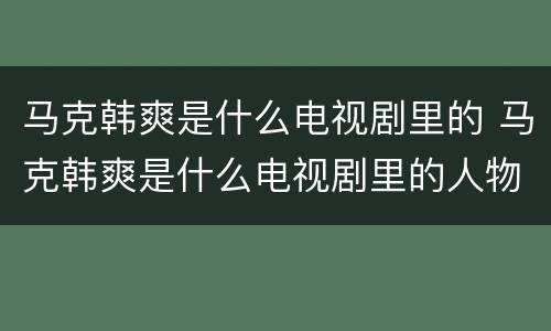 马克韩爽是什么电视剧里的 马克韩爽是什么电视剧里的人物