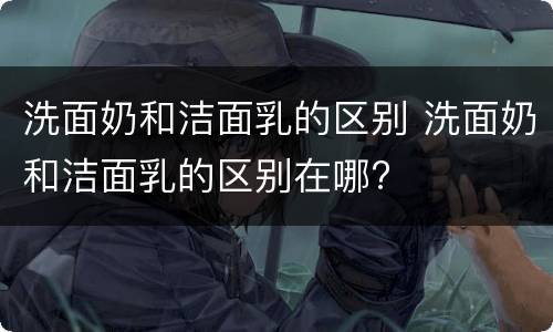 洗面奶和洁面乳的区别 洗面奶和洁面乳的区别在哪?