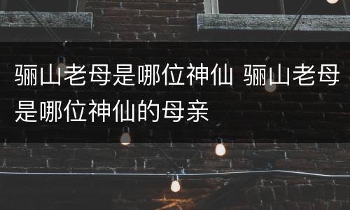 骊山老母是哪位神仙 骊山老母是哪位神仙的母亲