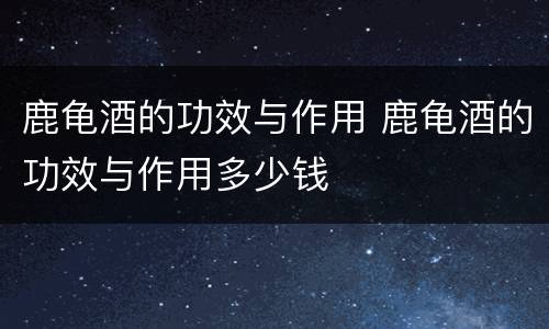 鹿龟酒的功效与作用 鹿龟酒的功效与作用多少钱