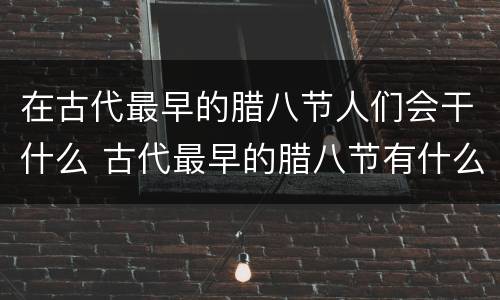 在古代最早的腊八节人们会干什么 古代最早的腊八节有什么活动