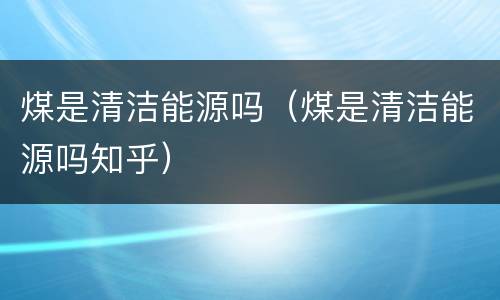 煤是清洁能源吗（煤是清洁能源吗知乎）