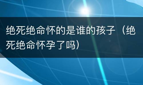 绝死绝命怀的是谁的孩子（绝死绝命怀孕了吗）