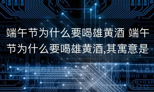 端午节为什么要喝雄黄酒 端午节为什么要喝雄黄酒,其寓意是什么