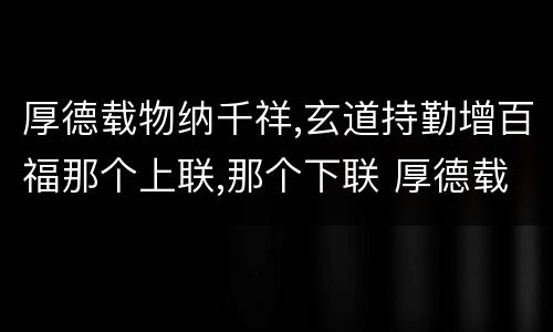 厚德载物纳千祥,玄道持勤增百福那个上联,那个下联 厚德载物纳千祥,玄道持勤增百福上下联